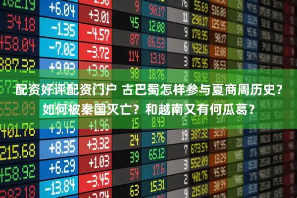 配资好评配资门户 古巴蜀怎样参与夏商周历史？如何被秦国灭亡？和越南又有何瓜葛？