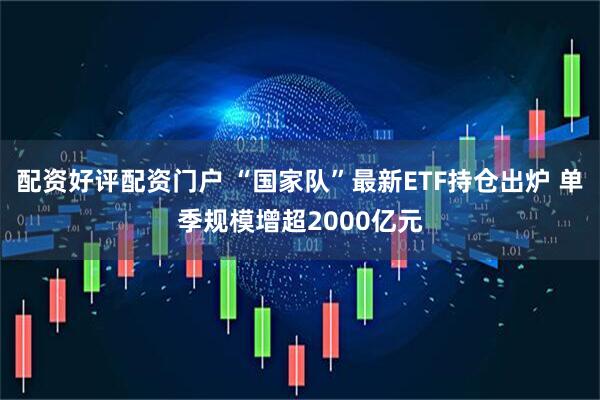 配资好评配资门户 “国家队”最新ETF持仓出炉 单季规模增超2000亿元
