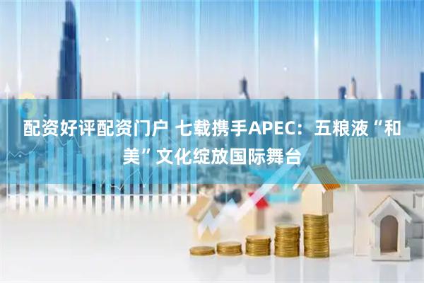 配资好评配资门户 七载携手APEC：五粮液“和美”文化绽放国际舞台