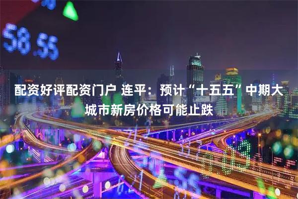配资好评配资门户 连平：预计“十五五”中期大城市新房价格可能止跌