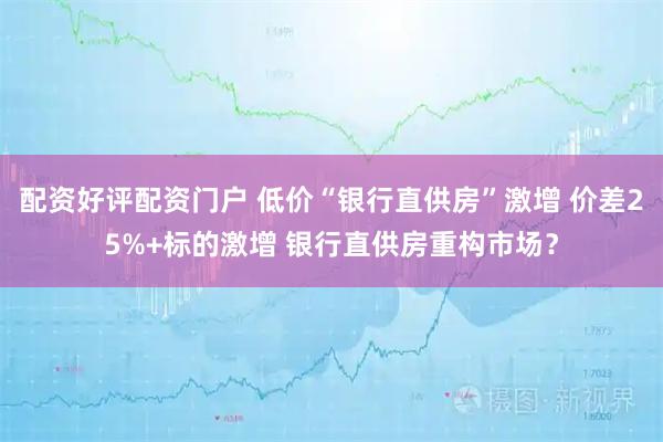 配资好评配资门户 低价“银行直供房”激增 价差25%+标的激增 银行直供房重构市场？