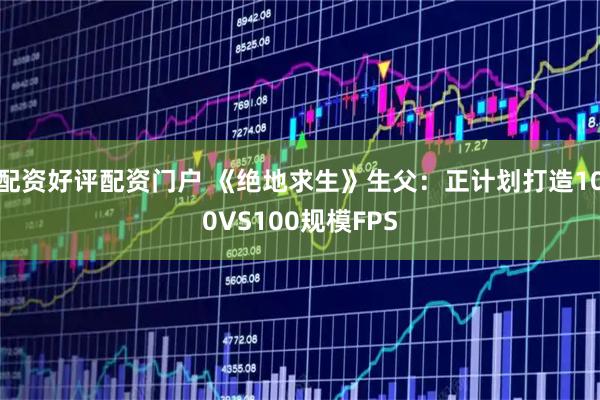 配资好评配资门户 《绝地求生》生父：正计划打造100VS100规模FPS