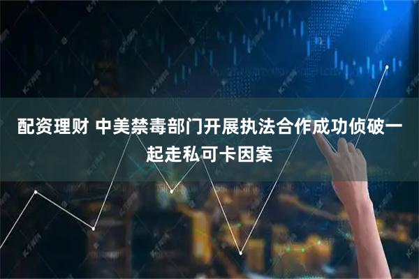 配资理财 中美禁毒部门开展执法合作成功侦破一起走私可卡因案