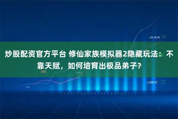 炒股配资官方平台 修仙家族模拟器2隐藏玩法：不靠天赋，如何培育出极品弟子？