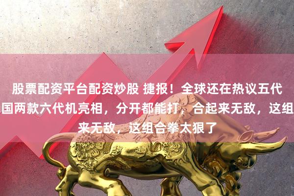 股票配资平台配资炒股 捷报！全球还在热议五代战机时，我国两款六代机亮相，分开都能打，合起来无敌，这组合拳太狠了