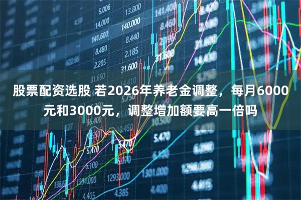 股票配资选股 若2026年养老金调整，每月6000元和3000元，调整增加额要高一倍吗