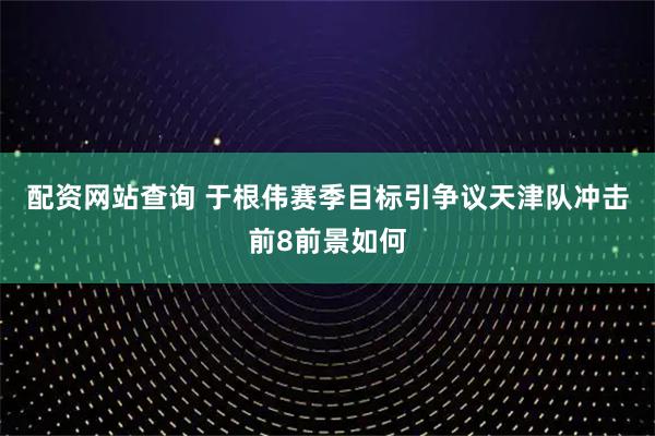 配资网站查询 于根伟赛季目标引争议天津队冲击前8前景如何
