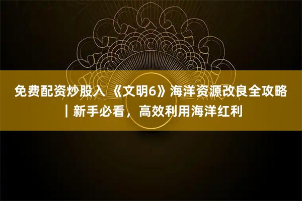 免费配资炒股入 《文明6》海洋资源改良全攻略｜新手必看，高效利用海洋红利