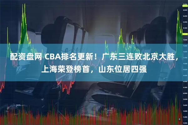 配资盘网 CBA排名更新!广东三连败北京大胜,上海荣登榜首,山东位居四强
