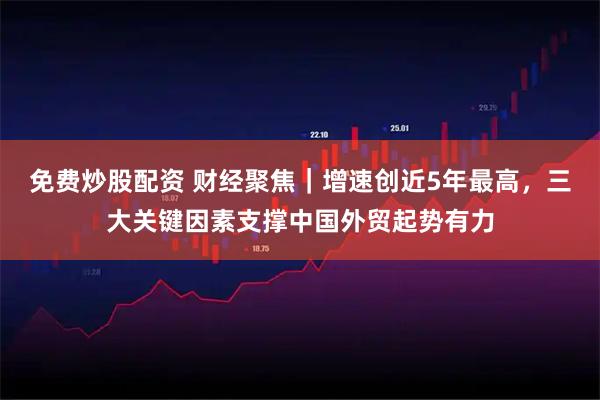 免费炒股配资 财经聚焦|增速创近5年最高,三大关键因素支撑中国外贸起势有力