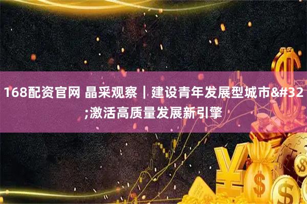 168配资官网 晶采观察｜建设青年发展型城市 激活高质量发展新引擎