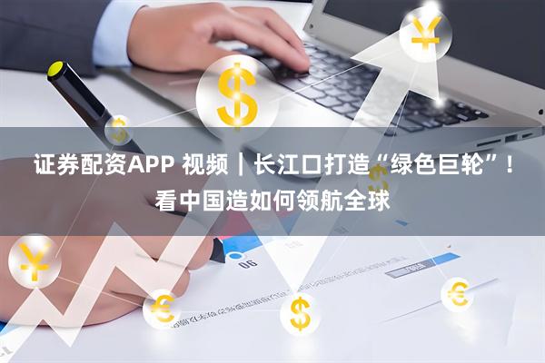 证券配资APP 视频｜长江口打造“绿色巨轮”！看中国造如何领航全球