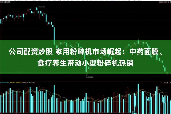 公司配资炒股 家用粉碎机市场崛起：中药面膜、食疗养生带动小型粉碎机热销