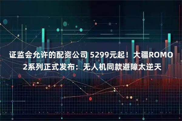 证监会允许的配资公司 5299元起！大疆ROMO 2系列正式发布：无人机同款避障太逆天