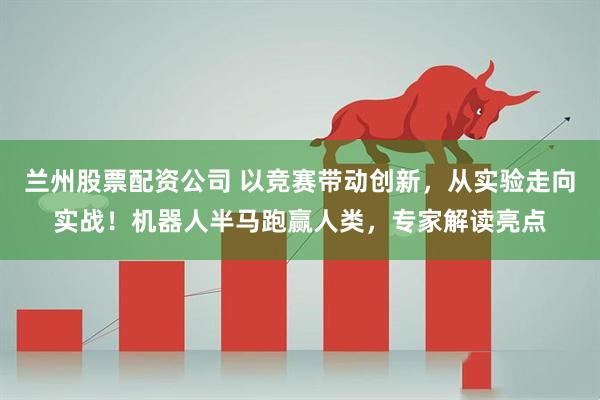 兰州股票配资公司 以竞赛带动创新，从实验走向实战！机器人半马跑赢人类，专家解读亮点