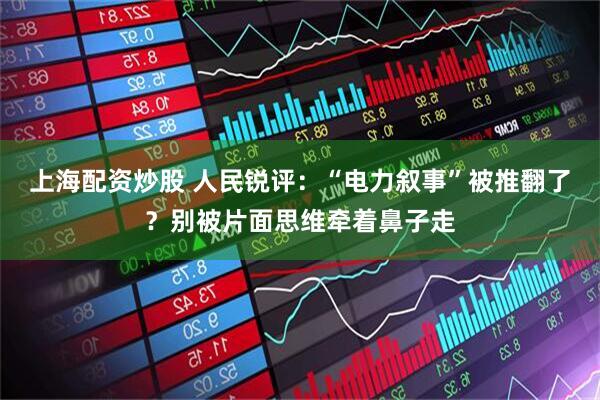 上海配资炒股 人民锐评：“电力叙事”被推翻了？别被片面思维牵着鼻子走