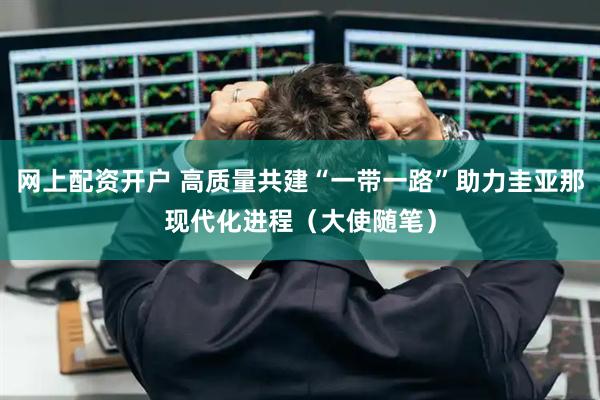 网上配资开户 高质量共建“一带一路”助力圭亚那现代化进程（大使随笔）