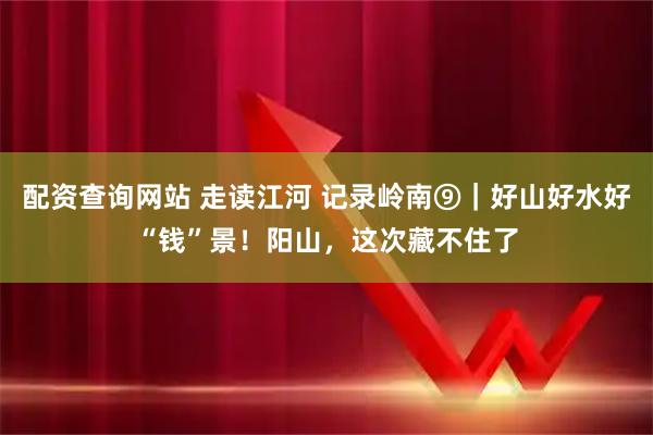 配资查询网站 走读江河 记录岭南⑨｜好山好水好“钱”景！阳山，这次藏不住了