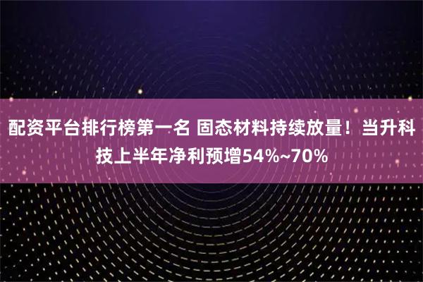 配资平台排行榜第一名 固态材料持续放量！当升科技上半年净利预增54%~70%