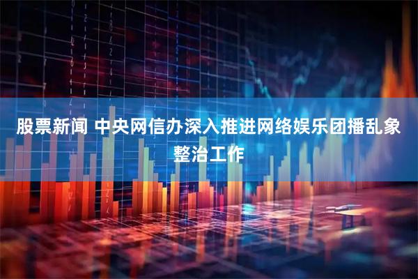 股票新闻 中央网信办深入推进网络娱乐团播乱象整治工作